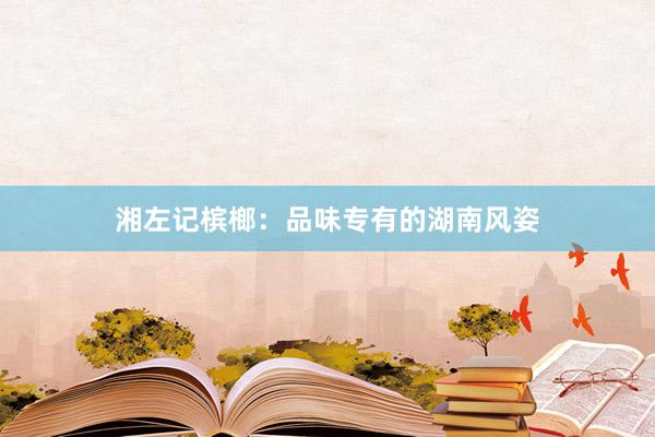 湘左记槟榔：品味专有的湖南风姿