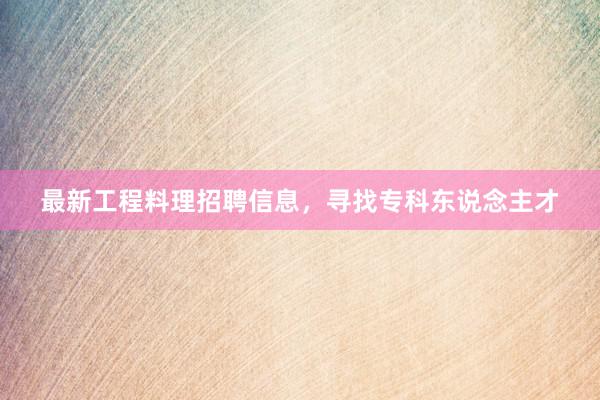 最新工程料理招聘信息，寻找专科东说念主才